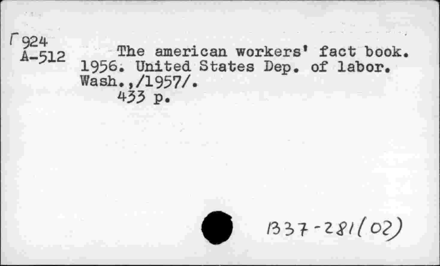 ﻿r 924
A-512
The american workers* fact book. 1956. United States Dep. of labor. Wash.,/1957/.
433 p.